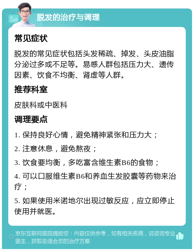 脱发的治疗与调理 常见症状 脱发的常见症状包括头发稀疏、掉发、头皮油脂分泌过多或不足等。易感人群包括压力大、遗传因素、饮食不均衡、肾虚等人群。 推荐科室 皮肤科或中医科 调理要点 1. 保持良好心情，避免精神紧张和压力大； 2. 注意休息，避免熬夜； 3. 饮食要均衡，多吃富含维生素B6的食物； 4. 可以口服维生素B6和养血生发胶囊等药物来治疗； 5. 如果使用米诺地尔出现过敏反应，应立即停止使用并就医。