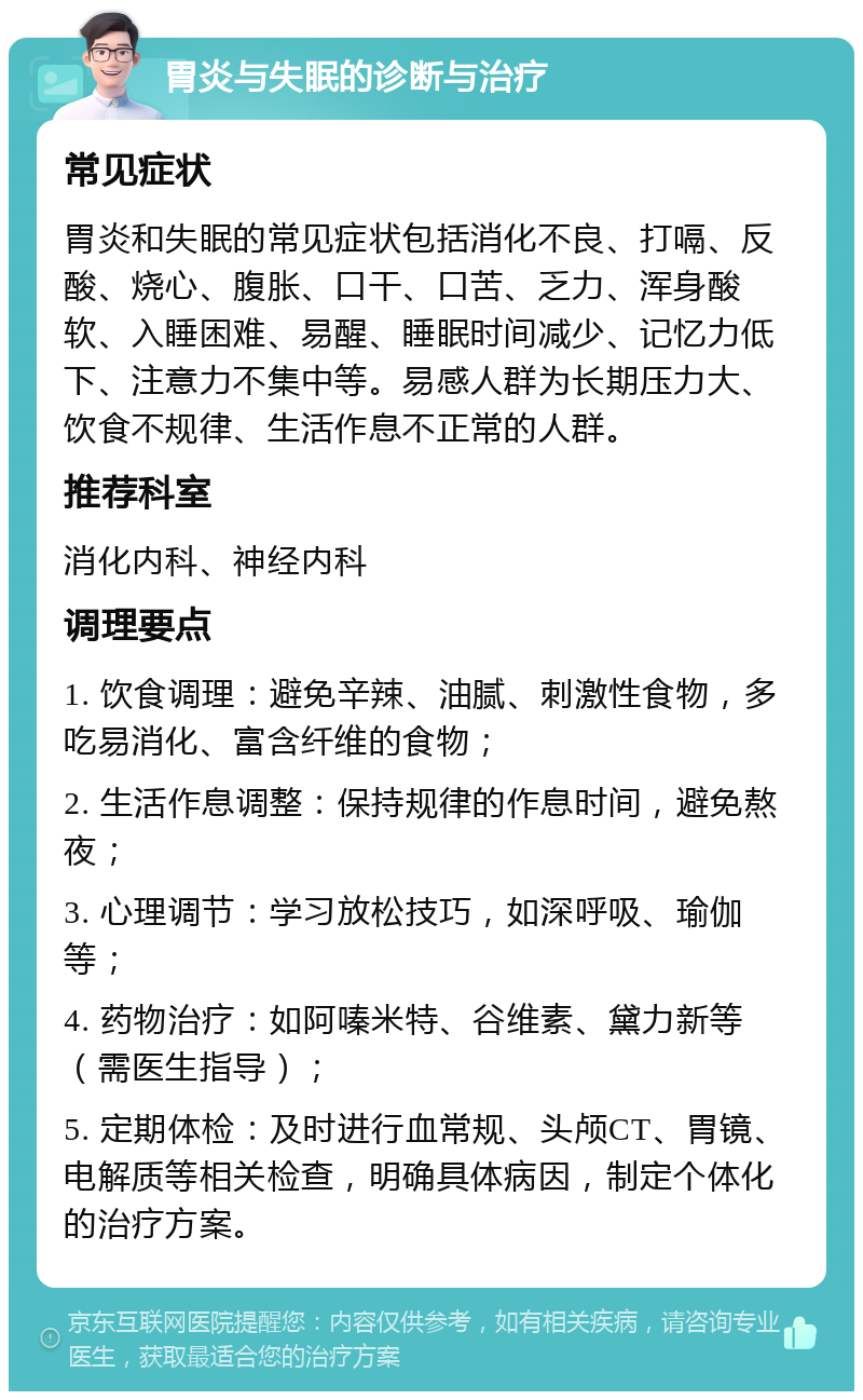 胃炎与失眠的诊断与治疗 常见症状 胃炎和失眠的常见症状包括消化不良、打嗝、反酸、烧心、腹胀、口干、口苦、乏力、浑身酸软、入睡困难、易醒、睡眠时间减少、记忆力低下、注意力不集中等。易感人群为长期压力大、饮食不规律、生活作息不正常的人群。 推荐科室 消化内科、神经内科 调理要点 1. 饮食调理：避免辛辣、油腻、刺激性食物，多吃易消化、富含纤维的食物； 2. 生活作息调整：保持规律的作息时间，避免熬夜； 3. 心理调节：学习放松技巧，如深呼吸、瑜伽等； 4. 药物治疗：如阿嗪米特、谷维素、黛力新等（需医生指导）； 5. 定期体检：及时进行血常规、头颅CT、胃镜、电解质等相关检查，明确具体病因，制定个体化的治疗方案。