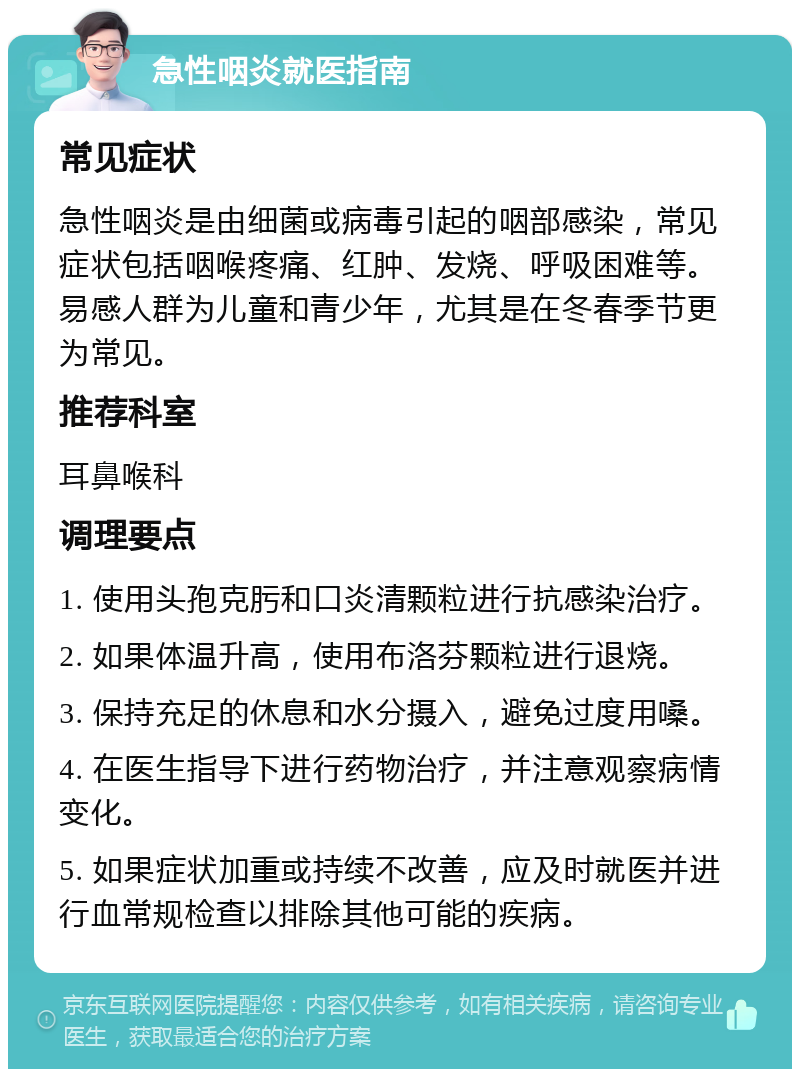 急性咽炎就医指南 常见症状 急性咽炎是由细菌或病毒引起的咽部感染，常见症状包括咽喉疼痛、红肿、发烧、呼吸困难等。易感人群为儿童和青少年，尤其是在冬春季节更为常见。 推荐科室 耳鼻喉科 调理要点 1. 使用头孢克肟和口炎清颗粒进行抗感染治疗。 2. 如果体温升高，使用布洛芬颗粒进行退烧。 3. 保持充足的休息和水分摄入，避免过度用嗓。 4. 在医生指导下进行药物治疗，并注意观察病情变化。 5. 如果症状加重或持续不改善，应及时就医并进行血常规检查以排除其他可能的疾病。