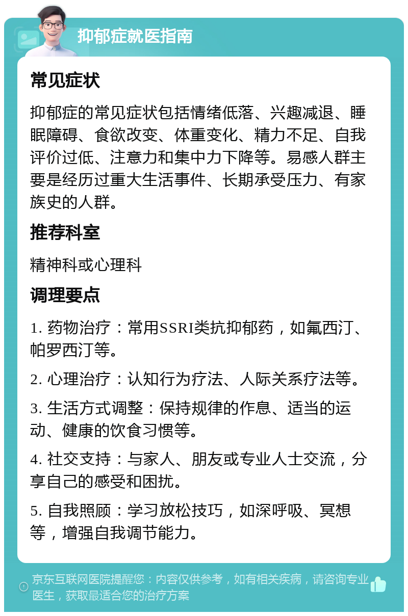 抑郁症就医指南 常见症状 抑郁症的常见症状包括情绪低落、兴趣减退、睡眠障碍、食欲改变、体重变化、精力不足、自我评价过低、注意力和集中力下降等。易感人群主要是经历过重大生活事件、长期承受压力、有家族史的人群。 推荐科室 精神科或心理科 调理要点 1. 药物治疗：常用SSRI类抗抑郁药，如氟西汀、帕罗西汀等。 2. 心理治疗：认知行为疗法、人际关系疗法等。 3. 生活方式调整：保持规律的作息、适当的运动、健康的饮食习惯等。 4. 社交支持：与家人、朋友或专业人士交流，分享自己的感受和困扰。 5. 自我照顾：学习放松技巧，如深呼吸、冥想等，增强自我调节能力。