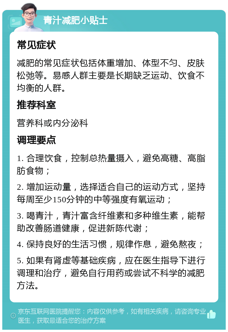 青汁减肥小贴士 常见症状 减肥的常见症状包括体重增加、体型不匀、皮肤松弛等。易感人群主要是长期缺乏运动、饮食不均衡的人群。 推荐科室 营养科或内分泌科 调理要点 1. 合理饮食，控制总热量摄入，避免高糖、高脂肪食物； 2. 增加运动量，选择适合自己的运动方式，坚持每周至少150分钟的中等强度有氧运动； 3. 喝青汁，青汁富含纤维素和多种维生素，能帮助改善肠道健康，促进新陈代谢； 4. 保持良好的生活习惯，规律作息，避免熬夜； 5. 如果有肾虚等基础疾病，应在医生指导下进行调理和治疗，避免自行用药或尝试不科学的减肥方法。