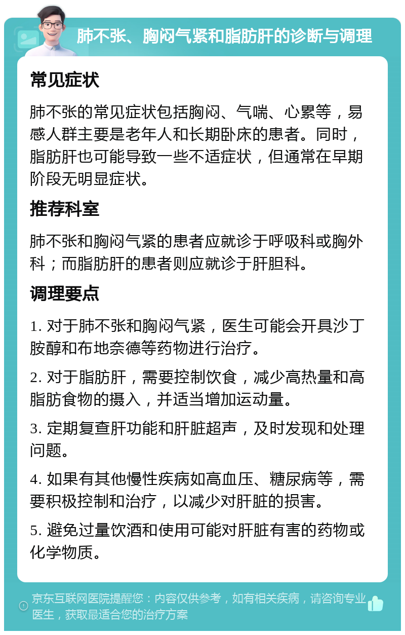 肺不张、胸闷气紧和脂肪肝的诊断与调理 常见症状 肺不张的常见症状包括胸闷、气喘、心累等，易感人群主要是老年人和长期卧床的患者。同时，脂肪肝也可能导致一些不适症状，但通常在早期阶段无明显症状。 推荐科室 肺不张和胸闷气紧的患者应就诊于呼吸科或胸外科；而脂肪肝的患者则应就诊于肝胆科。 调理要点 1. 对于肺不张和胸闷气紧，医生可能会开具沙丁胺醇和布地奈德等药物进行治疗。 2. 对于脂肪肝，需要控制饮食，减少高热量和高脂肪食物的摄入，并适当增加运动量。 3. 定期复查肝功能和肝脏超声，及时发现和处理问题。 4. 如果有其他慢性疾病如高血压、糖尿病等，需要积极控制和治疗，以减少对肝脏的损害。 5. 避免过量饮酒和使用可能对肝脏有害的药物或化学物质。