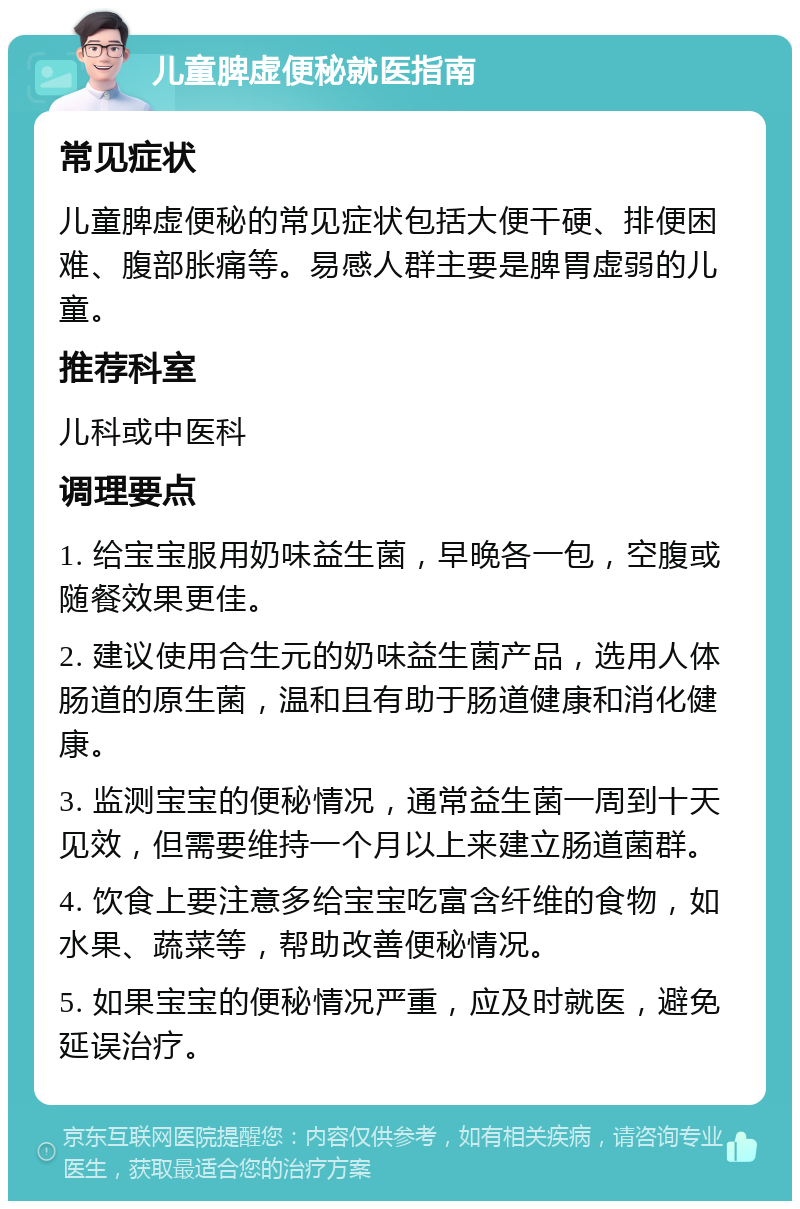 儿童脾虚便秘就医指南 常见症状 儿童脾虚便秘的常见症状包括大便干硬、排便困难、腹部胀痛等。易感人群主要是脾胃虚弱的儿童。 推荐科室 儿科或中医科 调理要点 1. 给宝宝服用奶味益生菌，早晚各一包，空腹或随餐效果更佳。 2. 建议使用合生元的奶味益生菌产品，选用人体肠道的原生菌，温和且有助于肠道健康和消化健康。 3. 监测宝宝的便秘情况，通常益生菌一周到十天见效，但需要维持一个月以上来建立肠道菌群。 4. 饮食上要注意多给宝宝吃富含纤维的食物，如水果、蔬菜等，帮助改善便秘情况。 5. 如果宝宝的便秘情况严重，应及时就医，避免延误治疗。