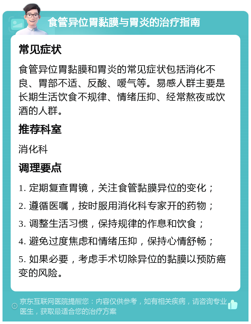 食管异位胃黏膜与胃炎的治疗指南 常见症状 食管异位胃黏膜和胃炎的常见症状包括消化不良、胃部不适、反酸、嗳气等。易感人群主要是长期生活饮食不规律、情绪压抑、经常熬夜或饮酒的人群。 推荐科室 消化科 调理要点 1. 定期复查胃镜，关注食管黏膜异位的变化； 2. 遵循医嘱，按时服用消化科专家开的药物； 3. 调整生活习惯，保持规律的作息和饮食； 4. 避免过度焦虑和情绪压抑，保持心情舒畅； 5. 如果必要，考虑手术切除异位的黏膜以预防癌变的风险。