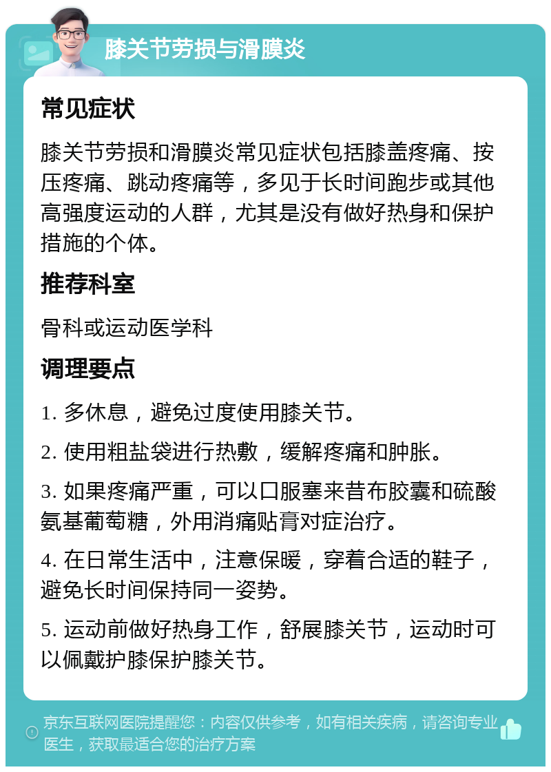 膝关节劳损与滑膜炎 常见症状 膝关节劳损和滑膜炎常见症状包括膝盖疼痛、按压疼痛、跳动疼痛等，多见于长时间跑步或其他高强度运动的人群，尤其是没有做好热身和保护措施的个体。 推荐科室 骨科或运动医学科 调理要点 1. 多休息，避免过度使用膝关节。 2. 使用粗盐袋进行热敷，缓解疼痛和肿胀。 3. 如果疼痛严重，可以口服塞来昔布胶囊和硫酸氨基葡萄糖，外用消痛贴膏对症治疗。 4. 在日常生活中，注意保暖，穿着合适的鞋子，避免长时间保持同一姿势。 5. 运动前做好热身工作，舒展膝关节，运动时可以佩戴护膝保护膝关节。