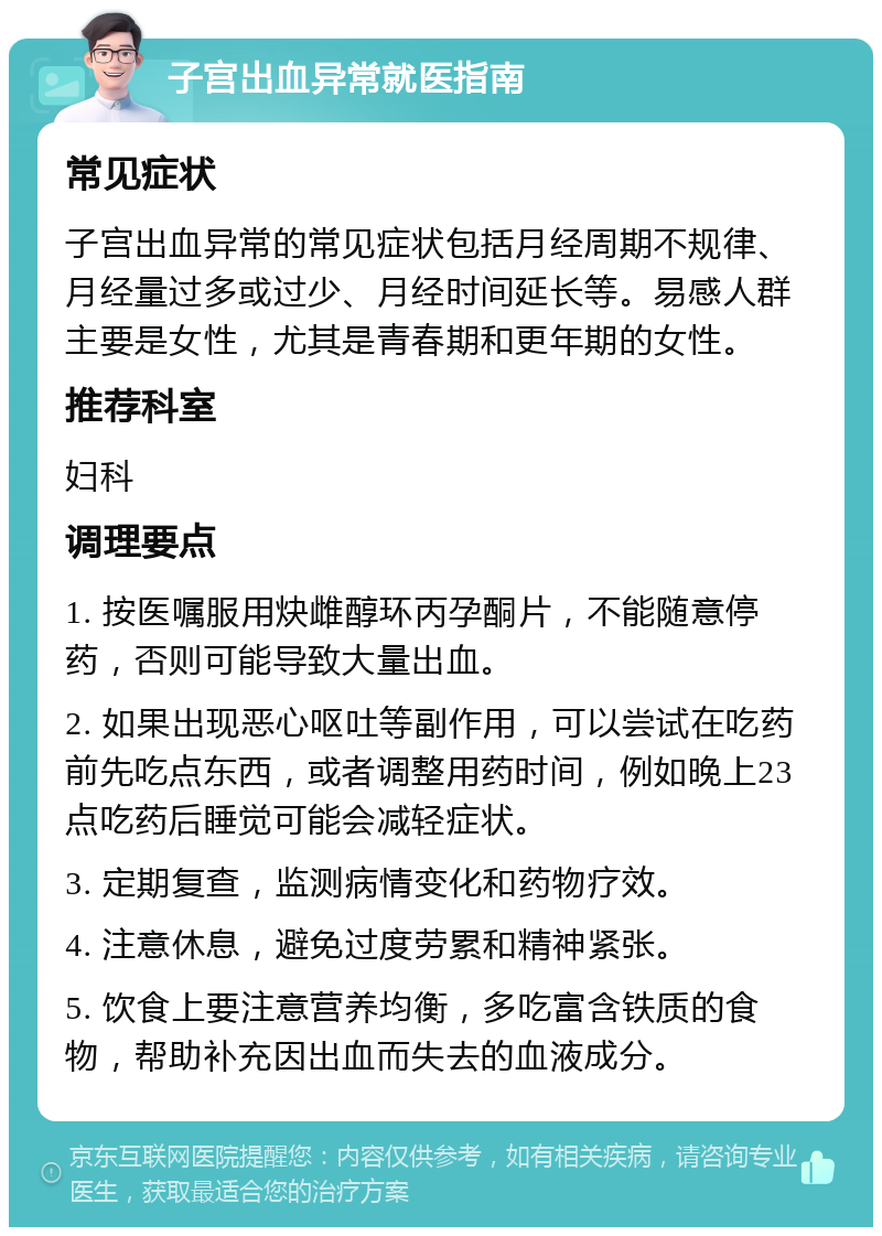 子宫出血异常就医指南 常见症状 子宫出血异常的常见症状包括月经周期不规律、月经量过多或过少、月经时间延长等。易感人群主要是女性，尤其是青春期和更年期的女性。 推荐科室 妇科 调理要点 1. 按医嘱服用炔雌醇环丙孕酮片，不能随意停药，否则可能导致大量出血。 2. 如果出现恶心呕吐等副作用，可以尝试在吃药前先吃点东西，或者调整用药时间，例如晚上23点吃药后睡觉可能会减轻症状。 3. 定期复查，监测病情变化和药物疗效。 4. 注意休息，避免过度劳累和精神紧张。 5. 饮食上要注意营养均衡，多吃富含铁质的食物，帮助补充因出血而失去的血液成分。