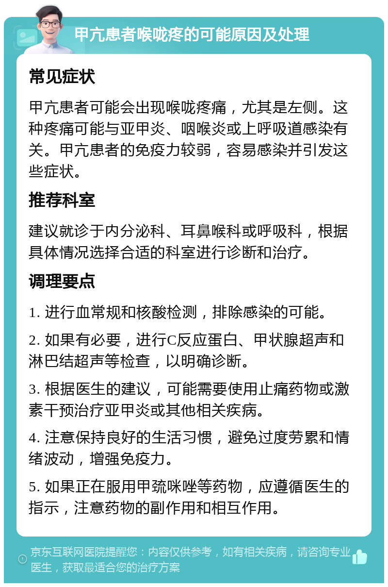 甲亢患者喉咙疼的可能原因及处理 常见症状 甲亢患者可能会出现喉咙疼痛，尤其是左侧。这种疼痛可能与亚甲炎、咽喉炎或上呼吸道感染有关。甲亢患者的免疫力较弱，容易感染并引发这些症状。 推荐科室 建议就诊于内分泌科、耳鼻喉科或呼吸科，根据具体情况选择合适的科室进行诊断和治疗。 调理要点 1. 进行血常规和核酸检测，排除感染的可能。 2. 如果有必要，进行C反应蛋白、甲状腺超声和淋巴结超声等检查，以明确诊断。 3. 根据医生的建议，可能需要使用止痛药物或激素干预治疗亚甲炎或其他相关疾病。 4. 注意保持良好的生活习惯，避免过度劳累和情绪波动，增强免疫力。 5. 如果正在服用甲巯咪唑等药物，应遵循医生的指示，注意药物的副作用和相互作用。