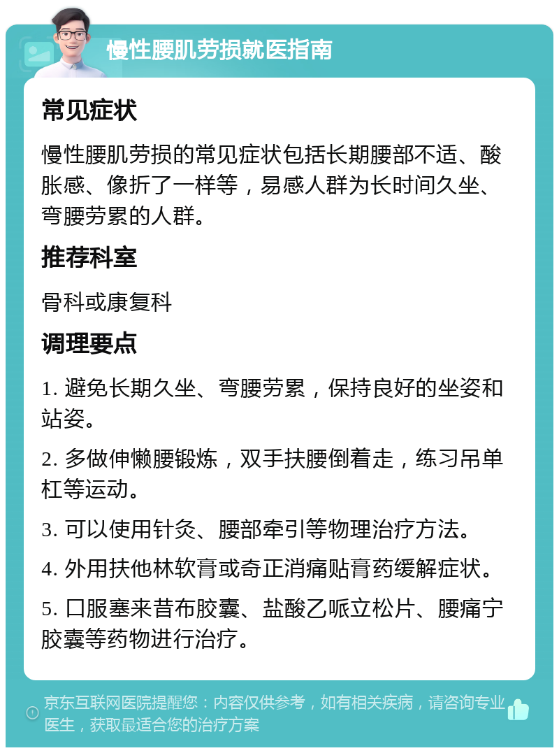 慢性腰肌劳损就医指南 常见症状 慢性腰肌劳损的常见症状包括长期腰部不适、酸胀感、像折了一样等，易感人群为长时间久坐、弯腰劳累的人群。 推荐科室 骨科或康复科 调理要点 1. 避免长期久坐、弯腰劳累，保持良好的坐姿和站姿。 2. 多做伸懒腰锻炼，双手扶腰倒着走，练习吊单杠等运动。 3. 可以使用针灸、腰部牵引等物理治疗方法。 4. 外用扶他林软膏或奇正消痛贴膏药缓解症状。 5. 口服塞来昔布胶囊、盐酸乙哌立松片、腰痛宁胶囊等药物进行治疗。