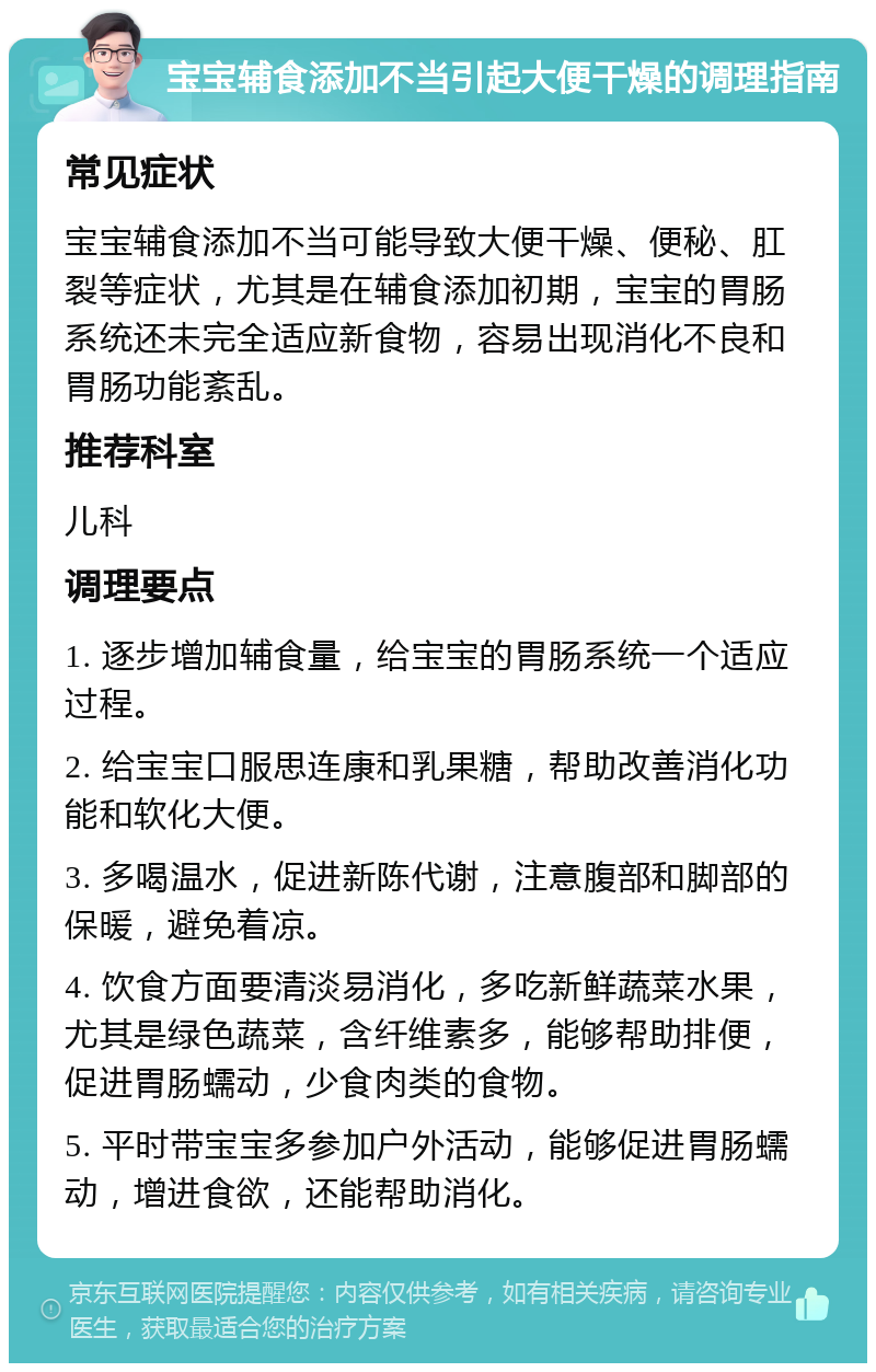 宝宝辅食添加不当引起大便干燥的调理指南 常见症状 宝宝辅食添加不当可能导致大便干燥、便秘、肛裂等症状，尤其是在辅食添加初期，宝宝的胃肠系统还未完全适应新食物，容易出现消化不良和胃肠功能紊乱。 推荐科室 儿科 调理要点 1. 逐步增加辅食量，给宝宝的胃肠系统一个适应过程。 2. 给宝宝口服思连康和乳果糖，帮助改善消化功能和软化大便。 3. 多喝温水，促进新陈代谢，注意腹部和脚部的保暖，避免着凉。 4. 饮食方面要清淡易消化，多吃新鲜蔬菜水果，尤其是绿色蔬菜，含纤维素多，能够帮助排便，促进胃肠蠕动，少食肉类的食物。 5. 平时带宝宝多参加户外活动，能够促进胃肠蠕动，增进食欲，还能帮助消化。