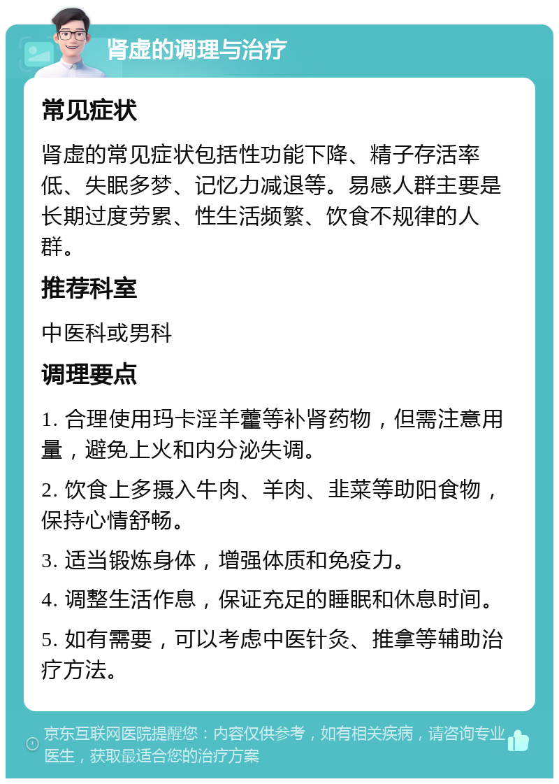 肾虚的调理与治疗 常见症状 肾虚的常见症状包括性功能下降、精子存活率低、失眠多梦、记忆力减退等。易感人群主要是长期过度劳累、性生活频繁、饮食不规律的人群。 推荐科室 中医科或男科 调理要点 1. 合理使用玛卡淫羊藿等补肾药物，但需注意用量，避免上火和内分泌失调。 2. 饮食上多摄入牛肉、羊肉、韭菜等助阳食物，保持心情舒畅。 3. 适当锻炼身体，增强体质和免疫力。 4. 调整生活作息，保证充足的睡眠和休息时间。 5. 如有需要，可以考虑中医针灸、推拿等辅助治疗方法。