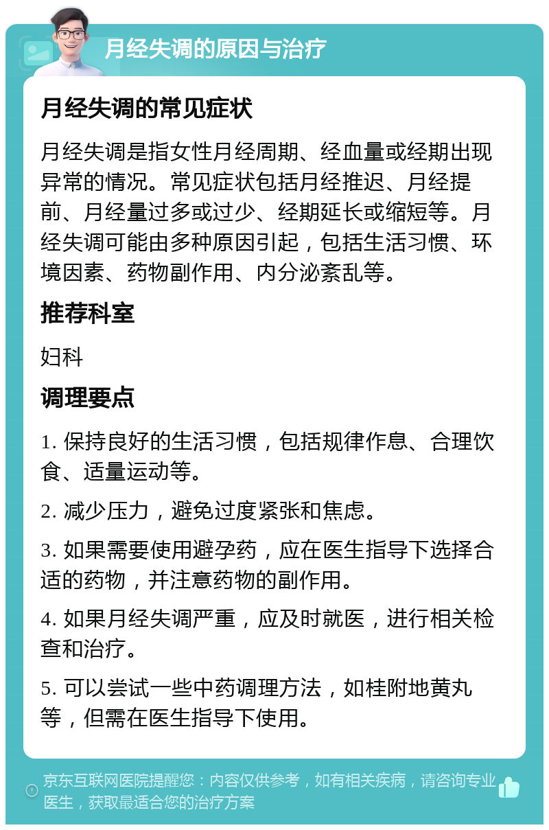 月经失调的原因与治疗 月经失调的常见症状 月经失调是指女性月经周期、经血量或经期出现异常的情况。常见症状包括月经推迟、月经提前、月经量过多或过少、经期延长或缩短等。月经失调可能由多种原因引起，包括生活习惯、环境因素、药物副作用、内分泌紊乱等。 推荐科室 妇科 调理要点 1. 保持良好的生活习惯，包括规律作息、合理饮食、适量运动等。 2. 减少压力，避免过度紧张和焦虑。 3. 如果需要使用避孕药，应在医生指导下选择合适的药物，并注意药物的副作用。 4. 如果月经失调严重，应及时就医，进行相关检查和治疗。 5. 可以尝试一些中药调理方法，如桂附地黄丸等，但需在医生指导下使用。