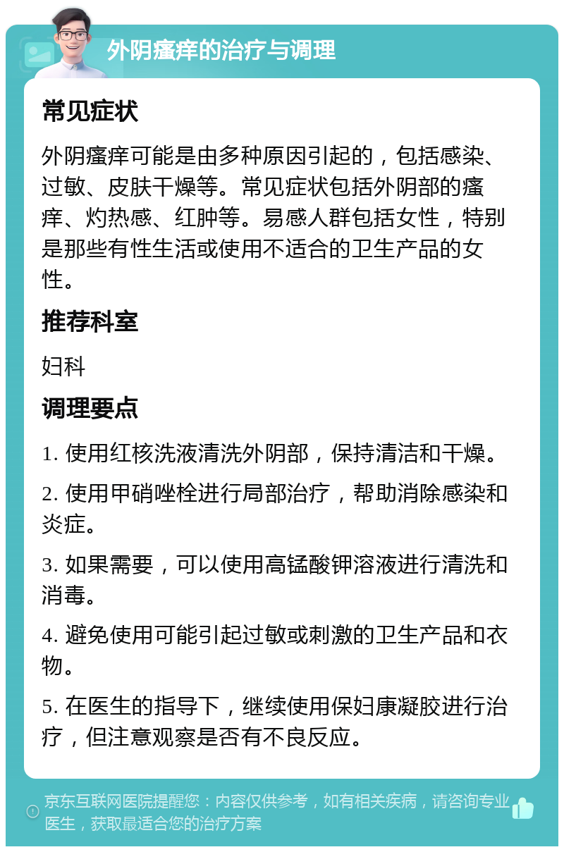 外阴瘙痒的治疗与调理 常见症状 外阴瘙痒可能是由多种原因引起的，包括感染、过敏、皮肤干燥等。常见症状包括外阴部的瘙痒、灼热感、红肿等。易感人群包括女性，特别是那些有性生活或使用不适合的卫生产品的女性。 推荐科室 妇科 调理要点 1. 使用红核洗液清洗外阴部，保持清洁和干燥。 2. 使用甲硝唑栓进行局部治疗，帮助消除感染和炎症。 3. 如果需要，可以使用高锰酸钾溶液进行清洗和消毒。 4. 避免使用可能引起过敏或刺激的卫生产品和衣物。 5. 在医生的指导下，继续使用保妇康凝胶进行治疗，但注意观察是否有不良反应。