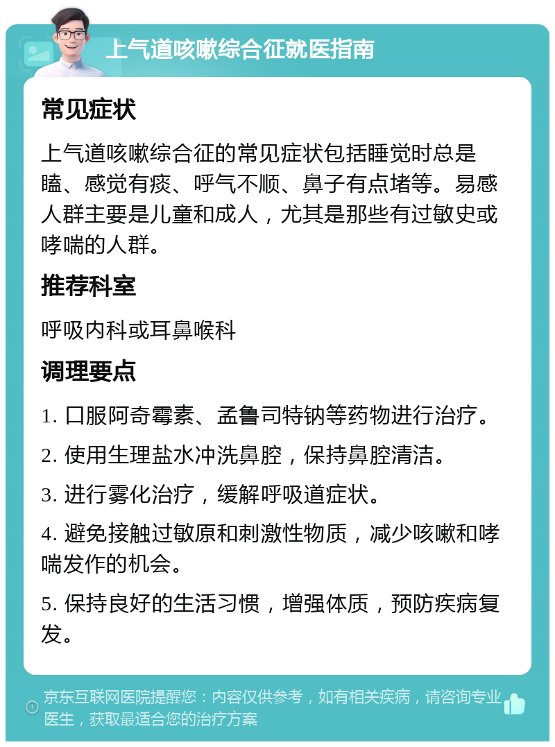 上气道咳嗽综合征就医指南 常见症状 上气道咳嗽综合征的常见症状包括睡觉时总是瞌、感觉有痰、呼气不顺、鼻子有点堵等。易感人群主要是儿童和成人，尤其是那些有过敏史或哮喘的人群。 推荐科室 呼吸内科或耳鼻喉科 调理要点 1. 口服阿奇霉素、孟鲁司特钠等药物进行治疗。 2. 使用生理盐水冲洗鼻腔，保持鼻腔清洁。 3. 进行雾化治疗，缓解呼吸道症状。 4. 避免接触过敏原和刺激性物质，减少咳嗽和哮喘发作的机会。 5. 保持良好的生活习惯，增强体质，预防疾病复发。