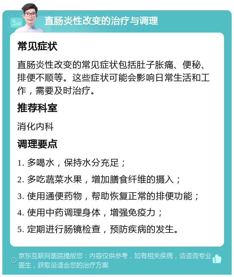 直肠炎性改变的治疗与调理 常见症状 直肠炎性改变的常见症状包括肚子胀痛、便秘、排便不顺等。这些症状可能会影响日常生活和工作，需要及时治疗。 推荐科室 消化内科 调理要点 1. 多喝水，保持水分充足； 2. 多吃蔬菜水果，增加膳食纤维的摄入； 3. 使用通便药物，帮助恢复正常的排便功能； 4. 使用中药调理身体，增强免疫力； 5. 定期进行肠镜检查，预防疾病的发生。