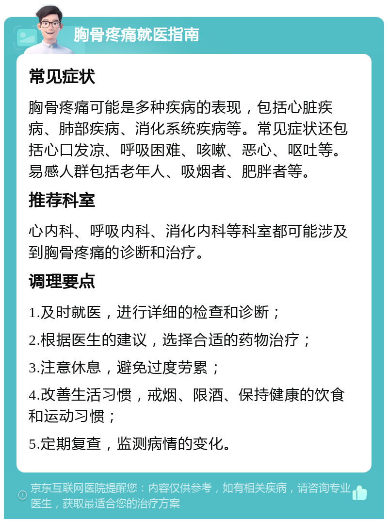 胸骨疼痛就医指南 常见症状 胸骨疼痛可能是多种疾病的表现，包括心脏疾病、肺部疾病、消化系统疾病等。常见症状还包括心口发凉、呼吸困难、咳嗽、恶心、呕吐等。易感人群包括老年人、吸烟者、肥胖者等。 推荐科室 心内科、呼吸内科、消化内科等科室都可能涉及到胸骨疼痛的诊断和治疗。 调理要点 1.及时就医，进行详细的检查和诊断； 2.根据医生的建议，选择合适的药物治疗； 3.注意休息，避免过度劳累； 4.改善生活习惯，戒烟、限酒、保持健康的饮食和运动习惯； 5.定期复查，监测病情的变化。