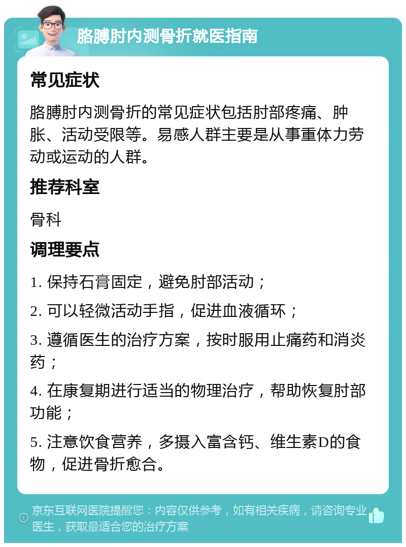 胳膊肘内测骨折就医指南 常见症状 胳膊肘内测骨折的常见症状包括肘部疼痛、肿胀、活动受限等。易感人群主要是从事重体力劳动或运动的人群。 推荐科室 骨科 调理要点 1. 保持石膏固定，避免肘部活动； 2. 可以轻微活动手指，促进血液循环； 3. 遵循医生的治疗方案，按时服用止痛药和消炎药； 4. 在康复期进行适当的物理治疗，帮助恢复肘部功能； 5. 注意饮食营养，多摄入富含钙、维生素D的食物，促进骨折愈合。