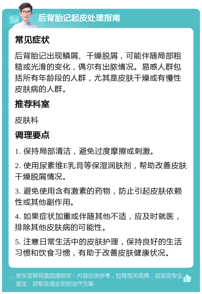 后背胎记起皮处理指南 常见症状 后背胎记出现鳞屑、干燥脱屑，可能伴随局部粗糙或光滑的变化，偶尔有出脓情况。易感人群包括所有年龄段的人群，尤其是皮肤干燥或有慢性皮肤病的人群。 推荐科室 皮肤科 调理要点 1. 保持局部清洁，避免过度摩擦或刺激。 2. 使用尿素维E乳膏等保湿润肤剂，帮助改善皮肤干燥脱屑情况。 3. 避免使用含有激素的药物，防止引起皮肤依赖性或其他副作用。 4. 如果症状加重或伴随其他不适，应及时就医，排除其他皮肤病的可能性。 5. 注意日常生活中的皮肤护理，保持良好的生活习惯和饮食习惯，有助于改善皮肤健康状况。