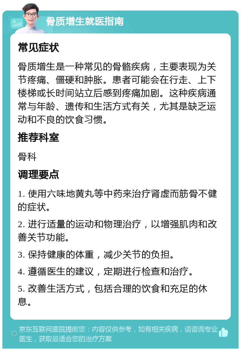 骨质增生就医指南 常见症状 骨质增生是一种常见的骨骼疾病，主要表现为关节疼痛、僵硬和肿胀。患者可能会在行走、上下楼梯或长时间站立后感到疼痛加剧。这种疾病通常与年龄、遗传和生活方式有关，尤其是缺乏运动和不良的饮食习惯。 推荐科室 骨科 调理要点 1. 使用六味地黄丸等中药来治疗肾虚而筋骨不健的症状。 2. 进行适量的运动和物理治疗，以增强肌肉和改善关节功能。 3. 保持健康的体重，减少关节的负担。 4. 遵循医生的建议，定期进行检查和治疗。 5. 改善生活方式，包括合理的饮食和充足的休息。