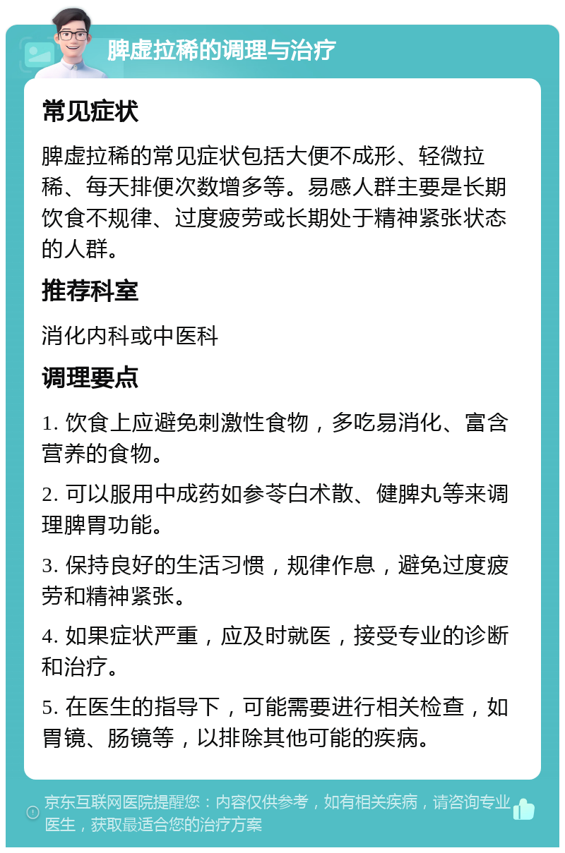 脾虚拉稀的调理与治疗 常见症状 脾虚拉稀的常见症状包括大便不成形、轻微拉稀、每天排便次数增多等。易感人群主要是长期饮食不规律、过度疲劳或长期处于精神紧张状态的人群。 推荐科室 消化内科或中医科 调理要点 1. 饮食上应避免刺激性食物，多吃易消化、富含营养的食物。 2. 可以服用中成药如参苓白术散、健脾丸等来调理脾胃功能。 3. 保持良好的生活习惯，规律作息，避免过度疲劳和精神紧张。 4. 如果症状严重，应及时就医，接受专业的诊断和治疗。 5. 在医生的指导下，可能需要进行相关检查，如胃镜、肠镜等，以排除其他可能的疾病。