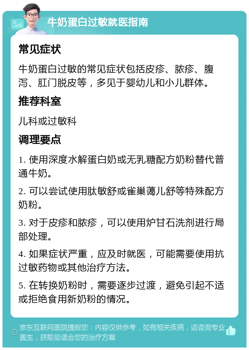 牛奶蛋白过敏就医指南 常见症状 牛奶蛋白过敏的常见症状包括皮疹、脓疹、腹泻、肛门脱皮等，多见于婴幼儿和小儿群体。 推荐科室 儿科或过敏科 调理要点 1. 使用深度水解蛋白奶或无乳糖配方奶粉替代普通牛奶。 2. 可以尝试使用肽敏舒或雀巢蔼儿舒等特殊配方奶粉。 3. 对于皮疹和脓疹，可以使用炉甘石洗剂进行局部处理。 4. 如果症状严重，应及时就医，可能需要使用抗过敏药物或其他治疗方法。 5. 在转换奶粉时，需要逐步过渡，避免引起不适或拒绝食用新奶粉的情况。