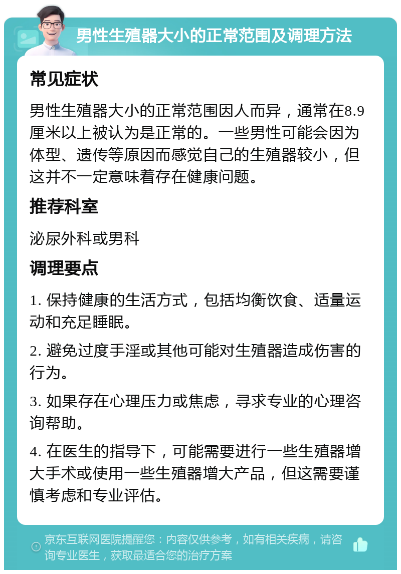 男性生殖器大小的正常范围及调理方法 常见症状 男性生殖器大小的正常范围因人而异，通常在8.9厘米以上被认为是正常的。一些男性可能会因为体型、遗传等原因而感觉自己的生殖器较小，但这并不一定意味着存在健康问题。 推荐科室 泌尿外科或男科 调理要点 1. 保持健康的生活方式，包括均衡饮食、适量运动和充足睡眠。 2. 避免过度手淫或其他可能对生殖器造成伤害的行为。 3. 如果存在心理压力或焦虑，寻求专业的心理咨询帮助。 4. 在医生的指导下，可能需要进行一些生殖器增大手术或使用一些生殖器增大产品，但这需要谨慎考虑和专业评估。