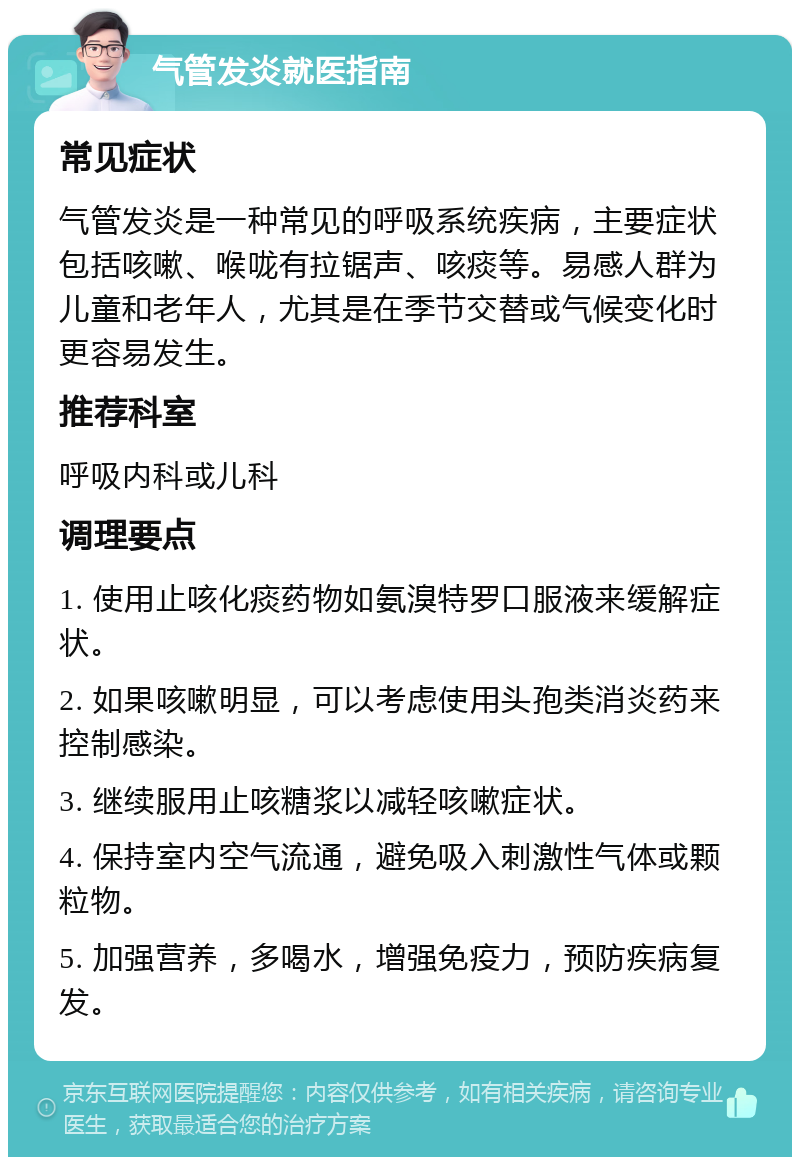 气管发炎就医指南 常见症状 气管发炎是一种常见的呼吸系统疾病，主要症状包括咳嗽、喉咙有拉锯声、咳痰等。易感人群为儿童和老年人，尤其是在季节交替或气候变化时更容易发生。 推荐科室 呼吸内科或儿科 调理要点 1. 使用止咳化痰药物如氨溴特罗口服液来缓解症状。 2. 如果咳嗽明显，可以考虑使用头孢类消炎药来控制感染。 3. 继续服用止咳糖浆以减轻咳嗽症状。 4. 保持室内空气流通，避免吸入刺激性气体或颗粒物。 5. 加强营养，多喝水，增强免疫力，预防疾病复发。