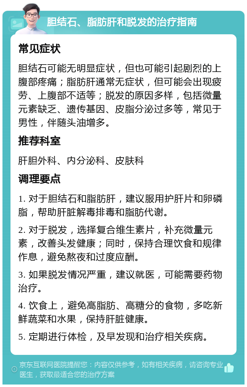 胆结石、脂肪肝和脱发的治疗指南 常见症状 胆结石可能无明显症状，但也可能引起剧烈的上腹部疼痛；脂肪肝通常无症状，但可能会出现疲劳、上腹部不适等；脱发的原因多样，包括微量元素缺乏、遗传基因、皮脂分泌过多等，常见于男性，伴随头油增多。 推荐科室 肝胆外科、内分泌科、皮肤科 调理要点 1. 对于胆结石和脂肪肝，建议服用护肝片和卵磷脂，帮助肝脏解毒排毒和脂肪代谢。 2. 对于脱发，选择复合维生素片，补充微量元素，改善头发健康；同时，保持合理饮食和规律作息，避免熬夜和过度应酬。 3. 如果脱发情况严重，建议就医，可能需要药物治疗。 4. 饮食上，避免高脂肪、高糖分的食物，多吃新鲜蔬菜和水果，保持肝脏健康。 5. 定期进行体检，及早发现和治疗相关疾病。