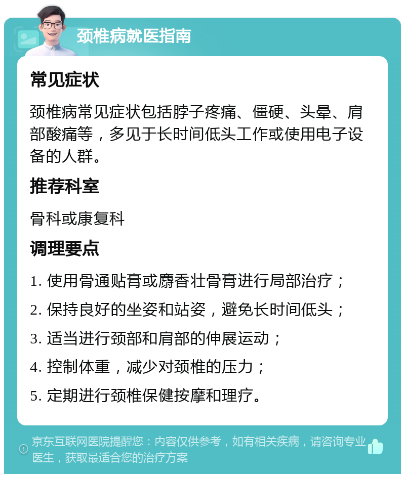 颈椎病就医指南 常见症状 颈椎病常见症状包括脖子疼痛、僵硬、头晕、肩部酸痛等，多见于长时间低头工作或使用电子设备的人群。 推荐科室 骨科或康复科 调理要点 1. 使用骨通贴膏或麝香壮骨膏进行局部治疗； 2. 保持良好的坐姿和站姿，避免长时间低头； 3. 适当进行颈部和肩部的伸展运动； 4. 控制体重，减少对颈椎的压力； 5. 定期进行颈椎保健按摩和理疗。