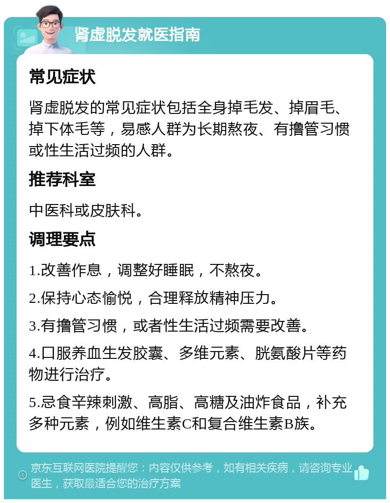 肾虚脱发就医指南 常见症状 肾虚脱发的常见症状包括全身掉毛发、掉眉毛、掉下体毛等，易感人群为长期熬夜、有撸管习惯或性生活过频的人群。 推荐科室 中医科或皮肤科。 调理要点 1.改善作息，调整好睡眠，不熬夜。 2.保持心态愉悦，合理释放精神压力。 3.有撸管习惯，或者性生活过频需要改善。 4.口服养血生发胶囊、多维元素、胱氨酸片等药物进行治疗。 5.忌食辛辣刺激、高脂、高糖及油炸食品，补充多种元素，例如维生素C和复合维生素B族。