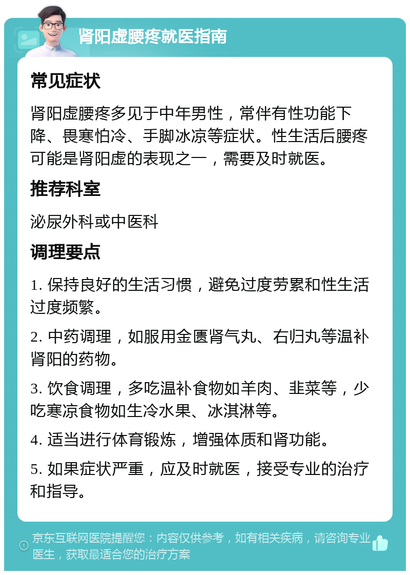 肾阳虚腰疼就医指南 常见症状 肾阳虚腰疼多见于中年男性，常伴有性功能下降、畏寒怕冷、手脚冰凉等症状。性生活后腰疼可能是肾阳虚的表现之一，需要及时就医。 推荐科室 泌尿外科或中医科 调理要点 1. 保持良好的生活习惯，避免过度劳累和性生活过度频繁。 2. 中药调理，如服用金匮肾气丸、右归丸等温补肾阳的药物。 3. 饮食调理，多吃温补食物如羊肉、韭菜等，少吃寒凉食物如生冷水果、冰淇淋等。 4. 适当进行体育锻炼，增强体质和肾功能。 5. 如果症状严重，应及时就医，接受专业的治疗和指导。