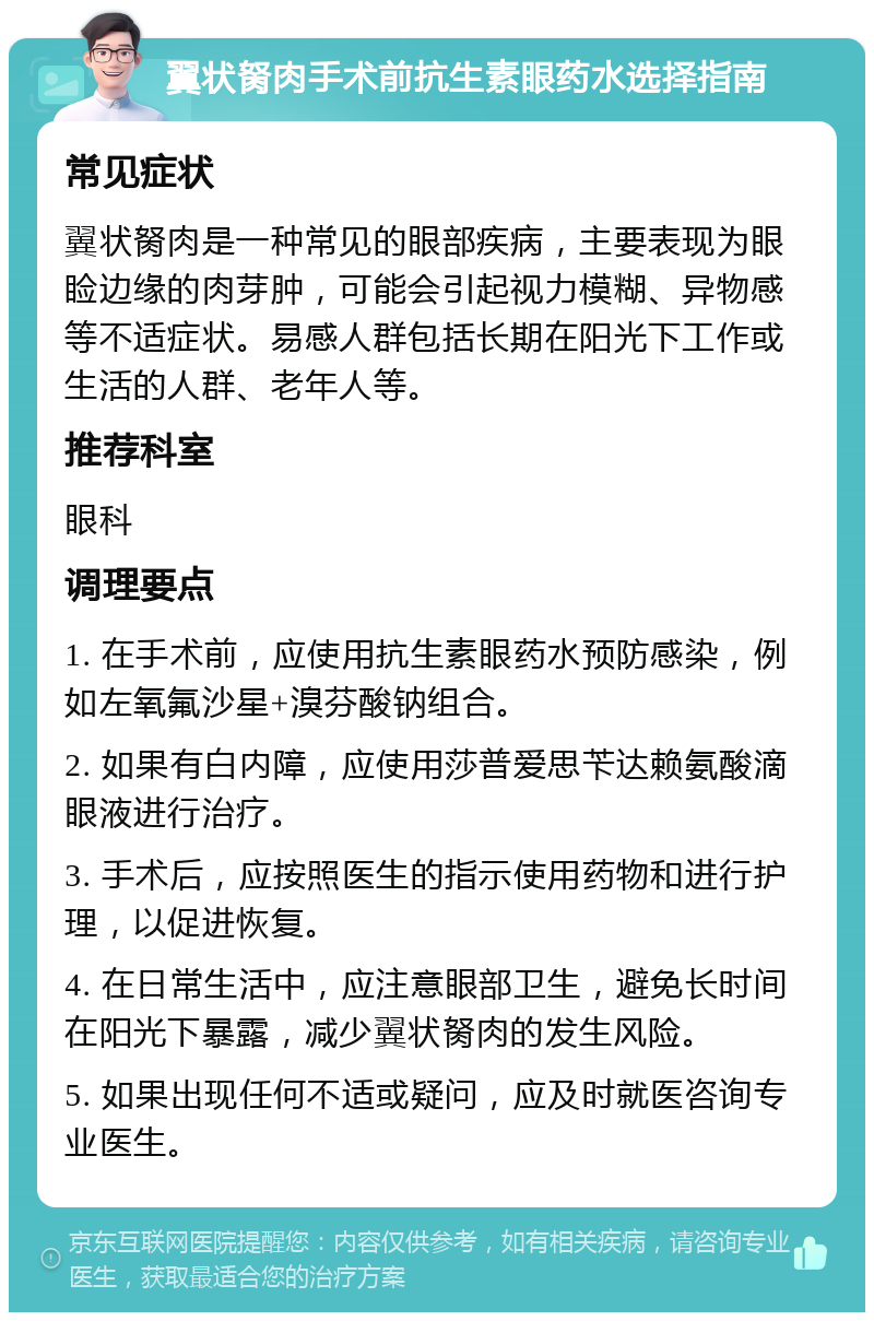 翼状胬肉手术前抗生素眼药水选择指南 常见症状 翼状胬肉是一种常见的眼部疾病，主要表现为眼睑边缘的肉芽肿，可能会引起视力模糊、异物感等不适症状。易感人群包括长期在阳光下工作或生活的人群、老年人等。 推荐科室 眼科 调理要点 1. 在手术前，应使用抗生素眼药水预防感染，例如左氧氟沙星+溴芬酸钠组合。 2. 如果有白内障，应使用莎普爱思苄达赖氨酸滴眼液进行治疗。 3. 手术后，应按照医生的指示使用药物和进行护理，以促进恢复。 4. 在日常生活中，应注意眼部卫生，避免长时间在阳光下暴露，减少翼状胬肉的发生风险。 5. 如果出现任何不适或疑问，应及时就医咨询专业医生。