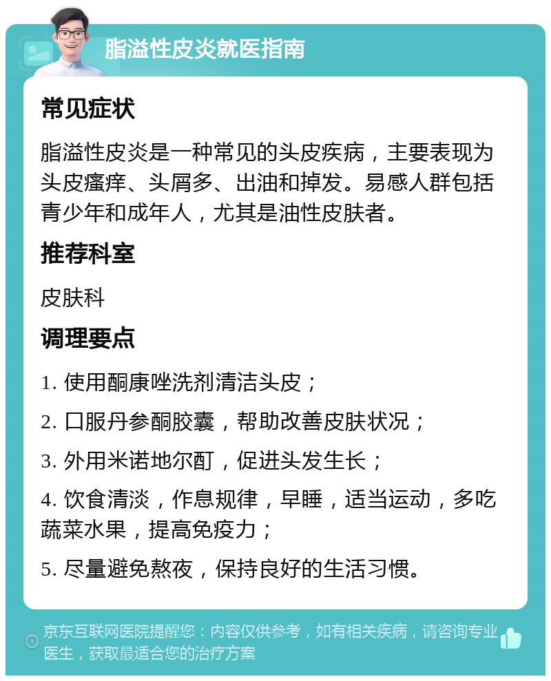 脂溢性皮炎就医指南 常见症状 脂溢性皮炎是一种常见的头皮疾病，主要表现为头皮瘙痒、头屑多、出油和掉发。易感人群包括青少年和成年人，尤其是油性皮肤者。 推荐科室 皮肤科 调理要点 1. 使用酮康唑洗剂清洁头皮； 2. 口服丹参酮胶囊，帮助改善皮肤状况； 3. 外用米诺地尔酊，促进头发生长； 4. 饮食清淡，作息规律，早睡，适当运动，多吃蔬菜水果，提高免疫力； 5. 尽量避免熬夜，保持良好的生活习惯。