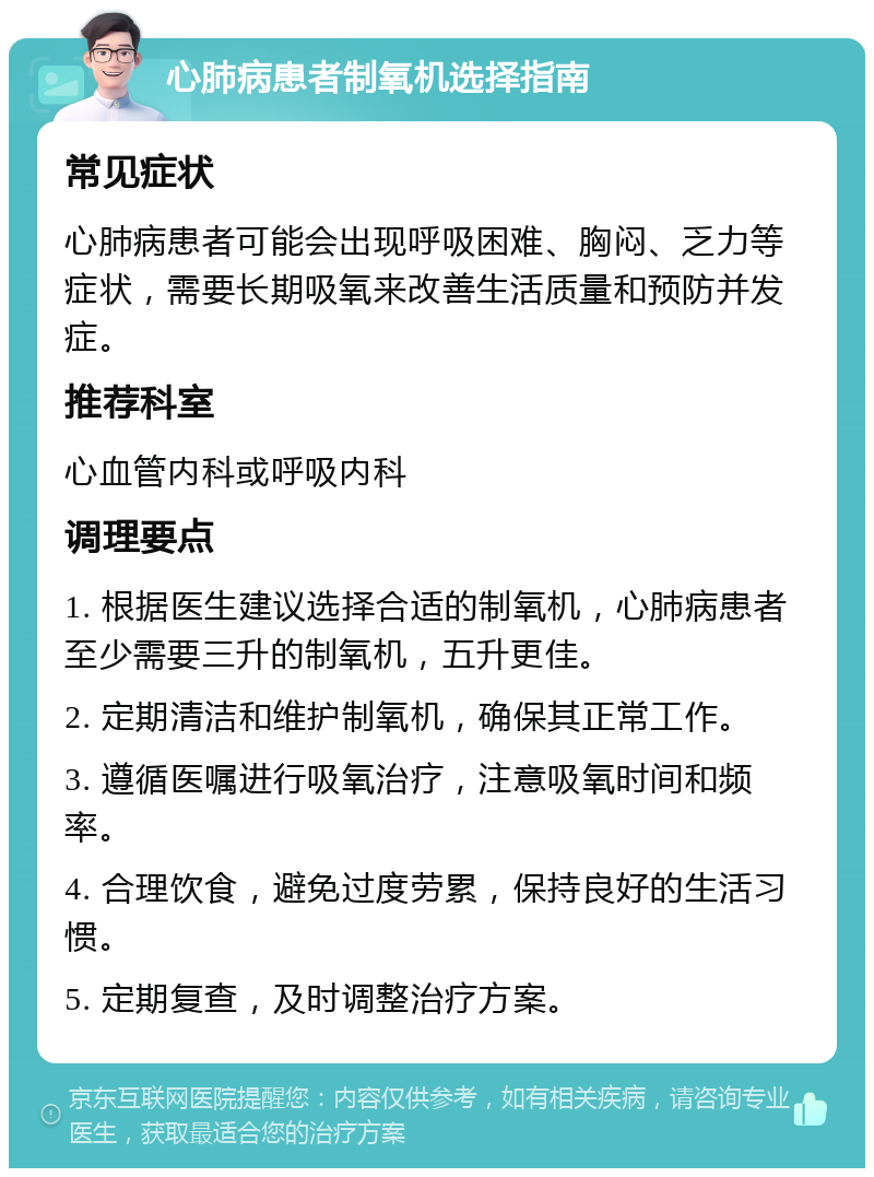 心肺病患者制氧机选择指南 常见症状 心肺病患者可能会出现呼吸困难、胸闷、乏力等症状，需要长期吸氧来改善生活质量和预防并发症。 推荐科室 心血管内科或呼吸内科 调理要点 1. 根据医生建议选择合适的制氧机，心肺病患者至少需要三升的制氧机，五升更佳。 2. 定期清洁和维护制氧机，确保其正常工作。 3. 遵循医嘱进行吸氧治疗，注意吸氧时间和频率。 4. 合理饮食，避免过度劳累，保持良好的生活习惯。 5. 定期复查，及时调整治疗方案。