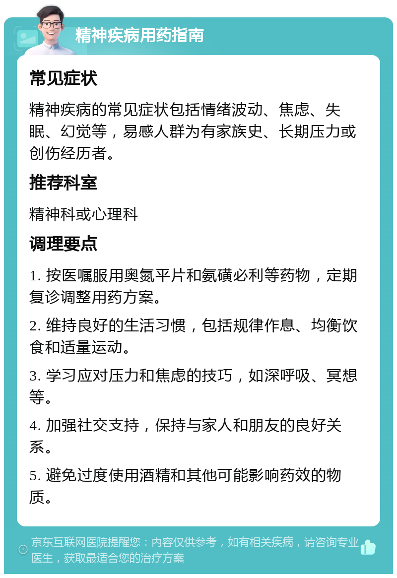 精神疾病用药指南 常见症状 精神疾病的常见症状包括情绪波动、焦虑、失眠、幻觉等，易感人群为有家族史、长期压力或创伤经历者。 推荐科室 精神科或心理科 调理要点 1. 按医嘱服用奥氮平片和氨磺必利等药物，定期复诊调整用药方案。 2. 维持良好的生活习惯，包括规律作息、均衡饮食和适量运动。 3. 学习应对压力和焦虑的技巧，如深呼吸、冥想等。 4. 加强社交支持，保持与家人和朋友的良好关系。 5. 避免过度使用酒精和其他可能影响药效的物质。