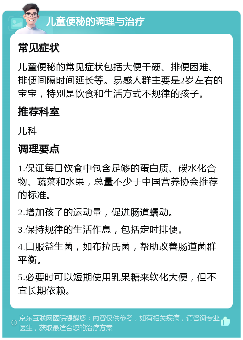 儿童便秘的调理与治疗 常见症状 儿童便秘的常见症状包括大便干硬、排便困难、排便间隔时间延长等。易感人群主要是2岁左右的宝宝，特别是饮食和生活方式不规律的孩子。 推荐科室 儿科 调理要点 1.保证每日饮食中包含足够的蛋白质、碳水化合物、蔬菜和水果，总量不少于中国营养协会推荐的标准。 2.增加孩子的运动量，促进肠道蠕动。 3.保持规律的生活作息，包括定时排便。 4.口服益生菌，如布拉氏菌，帮助改善肠道菌群平衡。 5.必要时可以短期使用乳果糖来软化大便，但不宜长期依赖。