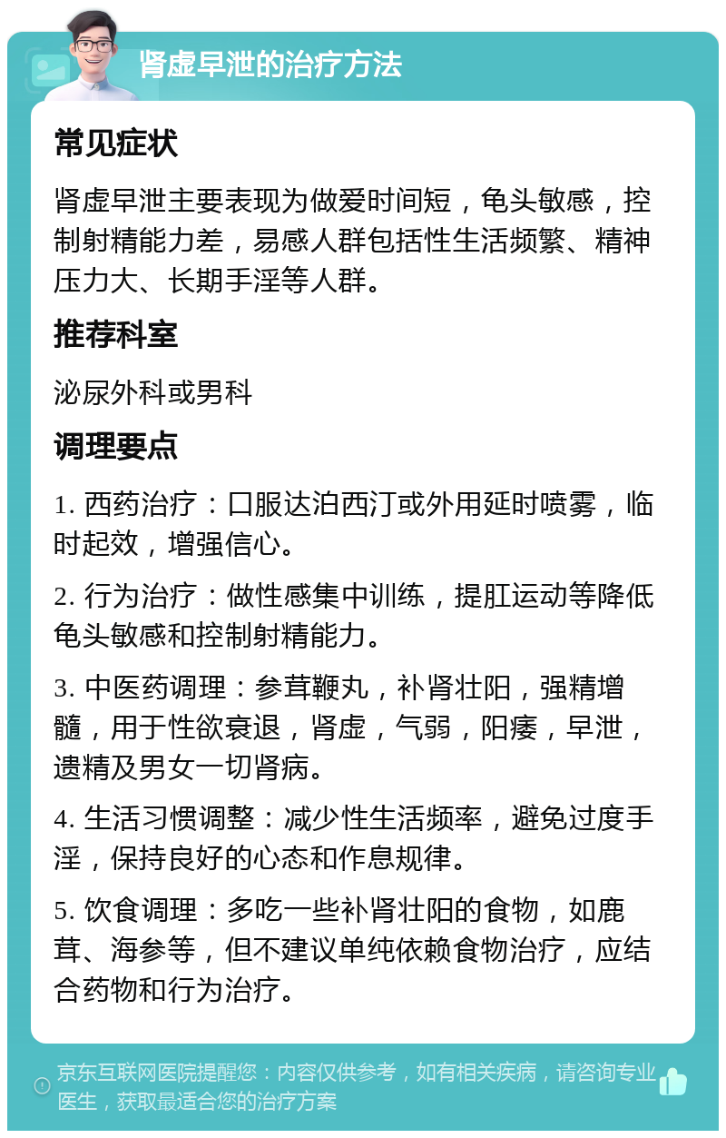 肾虚早泄的治疗方法 常见症状 肾虚早泄主要表现为做爱时间短，龟头敏感，控制射精能力差，易感人群包括性生活频繁、精神压力大、长期手淫等人群。 推荐科室 泌尿外科或男科 调理要点 1. 西药治疗：口服达泊西汀或外用延时喷雾，临时起效，增强信心。 2. 行为治疗：做性感集中训练，提肛运动等降低龟头敏感和控制射精能力。 3. 中医药调理：参茸鞭丸，补肾壮阳，强精增髓，用于性欲衰退，肾虚，气弱，阳痿，早泄，遗精及男女一切肾病。 4. 生活习惯调整：减少性生活频率，避免过度手淫，保持良好的心态和作息规律。 5. 饮食调理：多吃一些补肾壮阳的食物，如鹿茸、海参等，但不建议单纯依赖食物治疗，应结合药物和行为治疗。