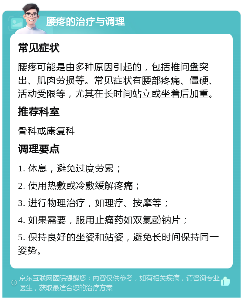 腰疼的治疗与调理 常见症状 腰疼可能是由多种原因引起的，包括椎间盘突出、肌肉劳损等。常见症状有腰部疼痛、僵硬、活动受限等，尤其在长时间站立或坐着后加重。 推荐科室 骨科或康复科 调理要点 1. 休息，避免过度劳累； 2. 使用热敷或冷敷缓解疼痛； 3. 进行物理治疗，如理疗、按摩等； 4. 如果需要，服用止痛药如双氯酚钠片； 5. 保持良好的坐姿和站姿，避免长时间保持同一姿势。