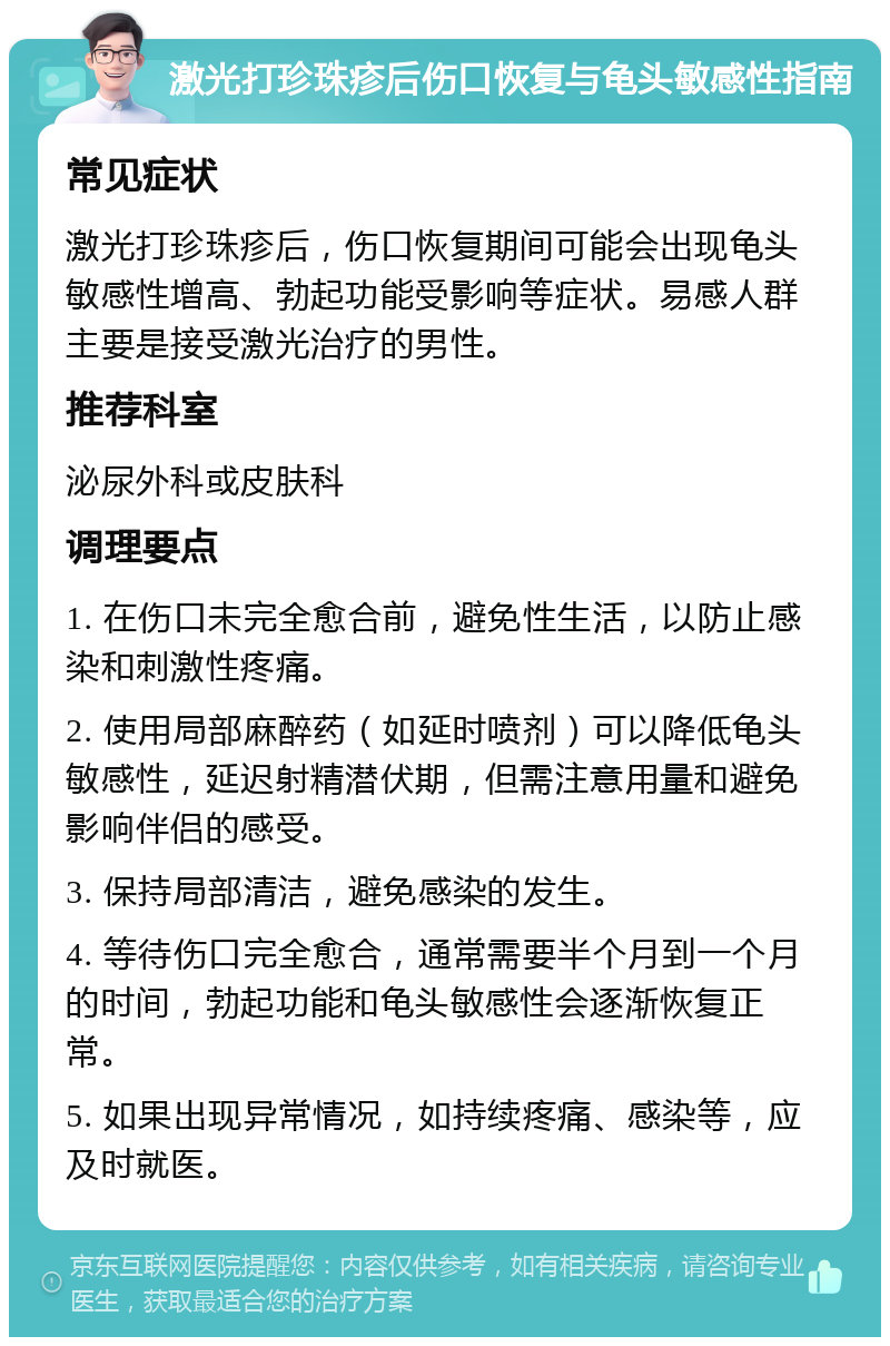 激光打珍珠疹后伤口恢复与龟头敏感性指南 常见症状 激光打珍珠疹后，伤口恢复期间可能会出现龟头敏感性增高、勃起功能受影响等症状。易感人群主要是接受激光治疗的男性。 推荐科室 泌尿外科或皮肤科 调理要点 1. 在伤口未完全愈合前，避免性生活，以防止感染和刺激性疼痛。 2. 使用局部麻醉药（如延时喷剂）可以降低龟头敏感性，延迟射精潜伏期，但需注意用量和避免影响伴侣的感受。 3. 保持局部清洁，避免感染的发生。 4. 等待伤口完全愈合，通常需要半个月到一个月的时间，勃起功能和龟头敏感性会逐渐恢复正常。 5. 如果出现异常情况，如持续疼痛、感染等，应及时就医。