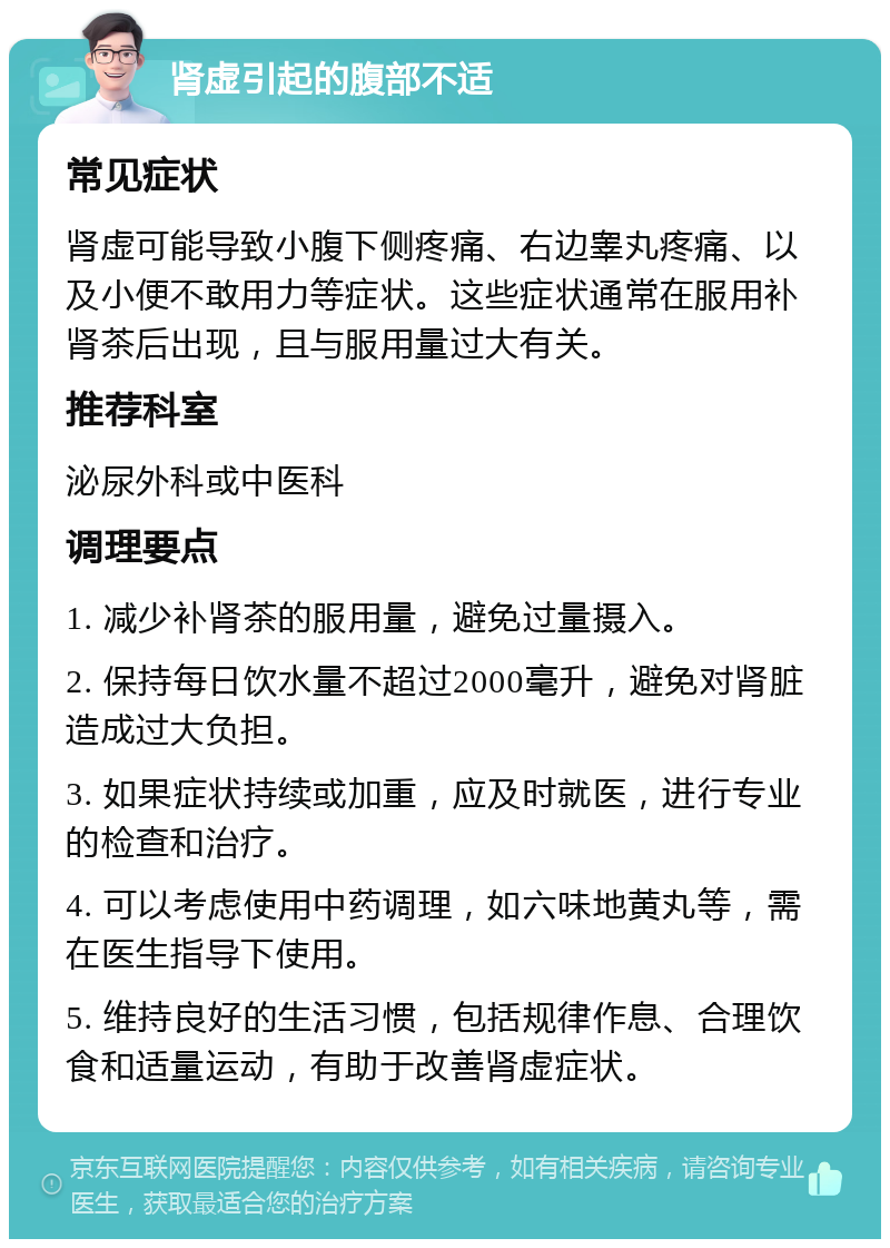 肾虚引起的腹部不适 常见症状 肾虚可能导致小腹下侧疼痛、右边睾丸疼痛、以及小便不敢用力等症状。这些症状通常在服用补肾茶后出现，且与服用量过大有关。 推荐科室 泌尿外科或中医科 调理要点 1. 减少补肾茶的服用量，避免过量摄入。 2. 保持每日饮水量不超过2000毫升，避免对肾脏造成过大负担。 3. 如果症状持续或加重，应及时就医，进行专业的检查和治疗。 4. 可以考虑使用中药调理，如六味地黄丸等，需在医生指导下使用。 5. 维持良好的生活习惯，包括规律作息、合理饮食和适量运动，有助于改善肾虚症状。