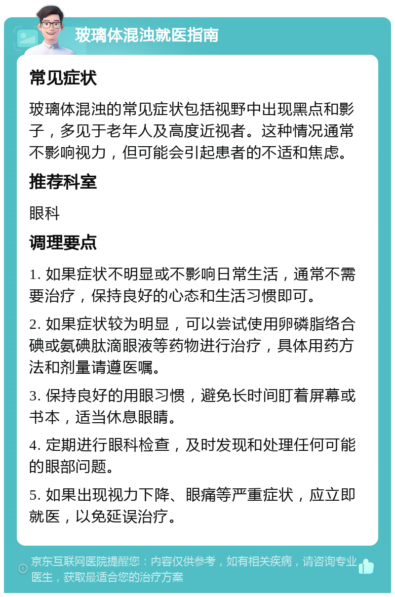 玻璃体混浊就医指南 常见症状 玻璃体混浊的常见症状包括视野中出现黑点和影子，多见于老年人及高度近视者。这种情况通常不影响视力，但可能会引起患者的不适和焦虑。 推荐科室 眼科 调理要点 1. 如果症状不明显或不影响日常生活，通常不需要治疗，保持良好的心态和生活习惯即可。 2. 如果症状较为明显，可以尝试使用卵磷脂络合碘或氨碘肽滴眼液等药物进行治疗，具体用药方法和剂量请遵医嘱。 3. 保持良好的用眼习惯，避免长时间盯着屏幕或书本，适当休息眼睛。 4. 定期进行眼科检查，及时发现和处理任何可能的眼部问题。 5. 如果出现视力下降、眼痛等严重症状，应立即就医，以免延误治疗。