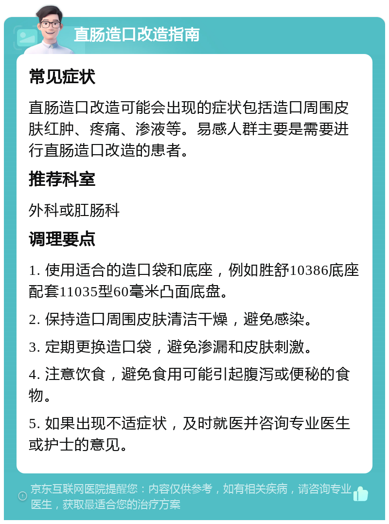 直肠造口改造指南 常见症状 直肠造口改造可能会出现的症状包括造口周围皮肤红肿、疼痛、渗液等。易感人群主要是需要进行直肠造口改造的患者。 推荐科室 外科或肛肠科 调理要点 1. 使用适合的造口袋和底座，例如胜舒10386底座配套11035型60毫米凸面底盘。 2. 保持造口周围皮肤清洁干燥，避免感染。 3. 定期更换造口袋，避免渗漏和皮肤刺激。 4. 注意饮食，避免食用可能引起腹泻或便秘的食物。 5. 如果出现不适症状，及时就医并咨询专业医生或护士的意见。