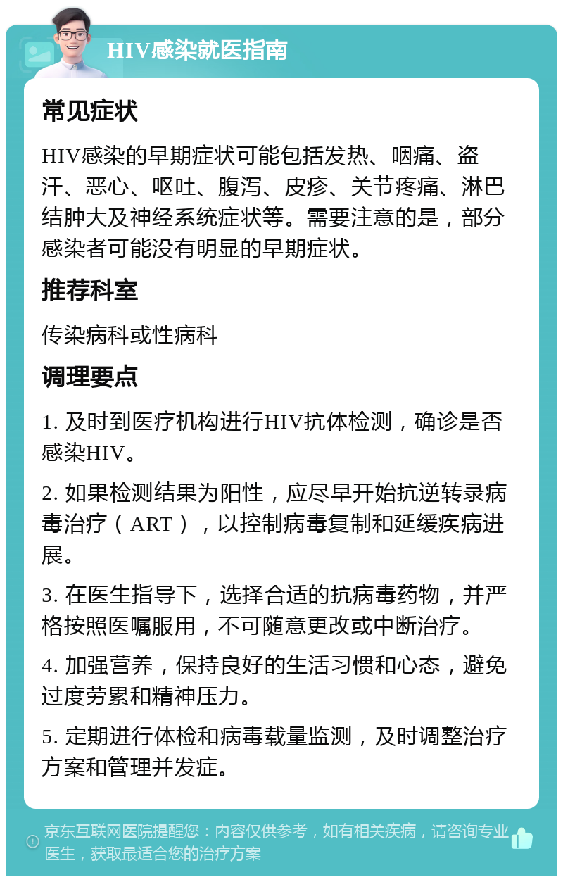 HIV感染就医指南 常见症状 HIV感染的早期症状可能包括发热、咽痛、盗汗、恶心、呕吐、腹泻、皮疹、关节疼痛、淋巴结肿大及神经系统症状等。需要注意的是，部分感染者可能没有明显的早期症状。 推荐科室 传染病科或性病科 调理要点 1. 及时到医疗机构进行HIV抗体检测，确诊是否感染HIV。 2. 如果检测结果为阳性，应尽早开始抗逆转录病毒治疗（ART），以控制病毒复制和延缓疾病进展。 3. 在医生指导下，选择合适的抗病毒药物，并严格按照医嘱服用，不可随意更改或中断治疗。 4. 加强营养，保持良好的生活习惯和心态，避免过度劳累和精神压力。 5. 定期进行体检和病毒载量监测，及时调整治疗方案和管理并发症。