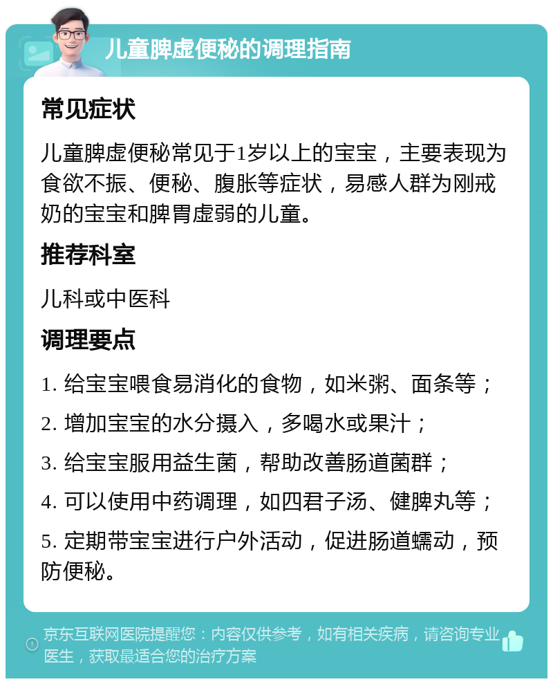 儿童脾虚便秘的调理指南 常见症状 儿童脾虚便秘常见于1岁以上的宝宝，主要表现为食欲不振、便秘、腹胀等症状，易感人群为刚戒奶的宝宝和脾胃虚弱的儿童。 推荐科室 儿科或中医科 调理要点 1. 给宝宝喂食易消化的食物，如米粥、面条等； 2. 增加宝宝的水分摄入，多喝水或果汁； 3. 给宝宝服用益生菌，帮助改善肠道菌群； 4. 可以使用中药调理，如四君子汤、健脾丸等； 5. 定期带宝宝进行户外活动，促进肠道蠕动，预防便秘。