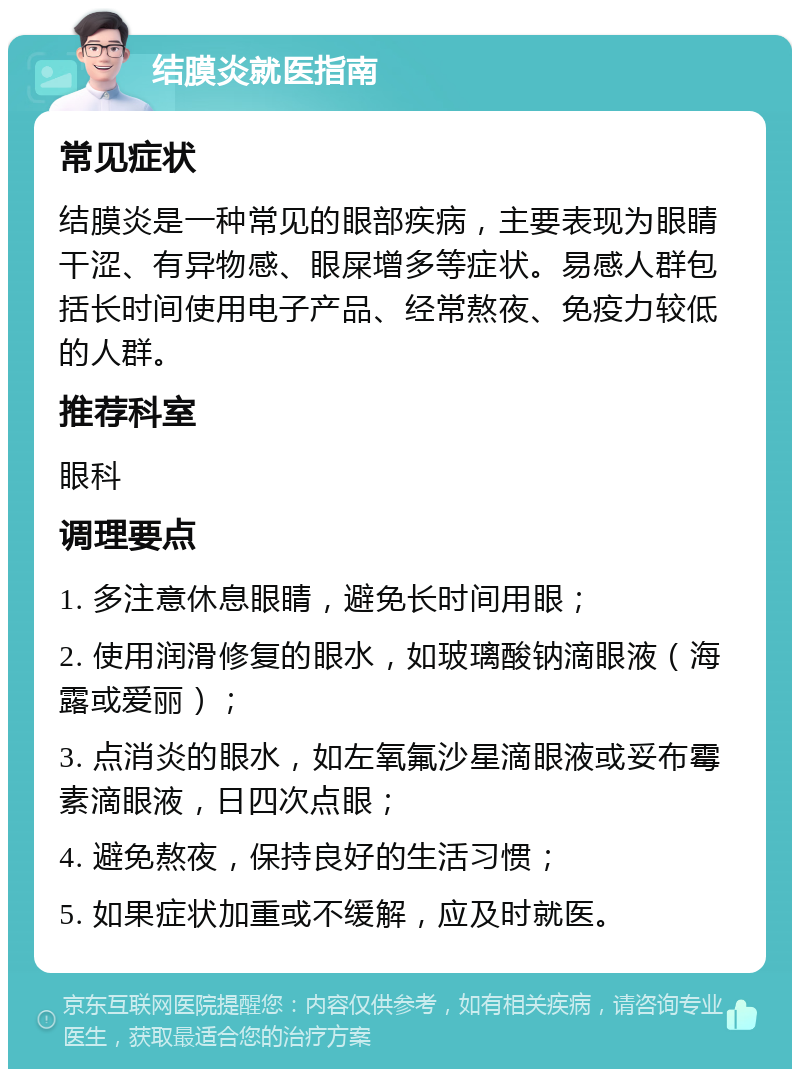 结膜炎就医指南 常见症状 结膜炎是一种常见的眼部疾病，主要表现为眼睛干涩、有异物感、眼屎增多等症状。易感人群包括长时间使用电子产品、经常熬夜、免疫力较低的人群。 推荐科室 眼科 调理要点 1. 多注意休息眼睛，避免长时间用眼； 2. 使用润滑修复的眼水，如玻璃酸钠滴眼液（海露或爱丽）； 3. 点消炎的眼水，如左氧氟沙星滴眼液或妥布霉素滴眼液，日四次点眼； 4. 避免熬夜，保持良好的生活习惯； 5. 如果症状加重或不缓解，应及时就医。