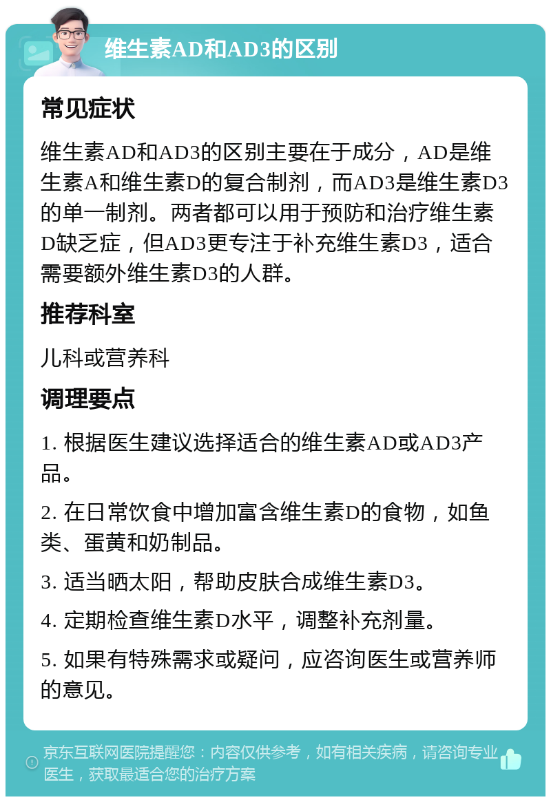 维生素AD和AD3的区别 常见症状 维生素AD和AD3的区别主要在于成分，AD是维生素A和维生素D的复合制剂，而AD3是维生素D3的单一制剂。两者都可以用于预防和治疗维生素D缺乏症，但AD3更专注于补充维生素D3，适合需要额外维生素D3的人群。 推荐科室 儿科或营养科 调理要点 1. 根据医生建议选择适合的维生素AD或AD3产品。 2. 在日常饮食中增加富含维生素D的食物，如鱼类、蛋黄和奶制品。 3. 适当晒太阳，帮助皮肤合成维生素D3。 4. 定期检查维生素D水平，调整补充剂量。 5. 如果有特殊需求或疑问，应咨询医生或营养师的意见。