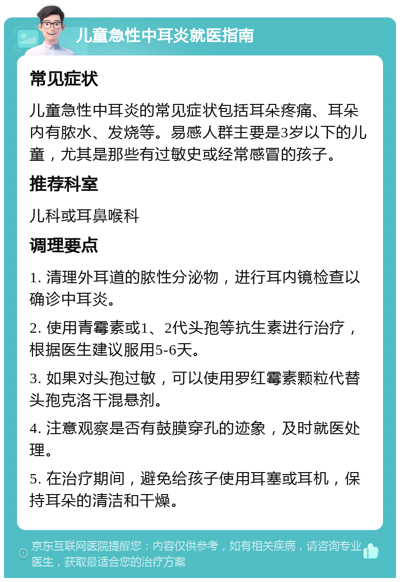 儿童急性中耳炎就医指南 常见症状 儿童急性中耳炎的常见症状包括耳朵疼痛、耳朵内有脓水、发烧等。易感人群主要是3岁以下的儿童，尤其是那些有过敏史或经常感冒的孩子。 推荐科室 儿科或耳鼻喉科 调理要点 1. 清理外耳道的脓性分泌物，进行耳内镜检查以确诊中耳炎。 2. 使用青霉素或1、2代头孢等抗生素进行治疗，根据医生建议服用5-6天。 3. 如果对头孢过敏，可以使用罗红霉素颗粒代替头孢克洛干混悬剂。 4. 注意观察是否有鼓膜穿孔的迹象，及时就医处理。 5. 在治疗期间，避免给孩子使用耳塞或耳机，保持耳朵的清洁和干燥。