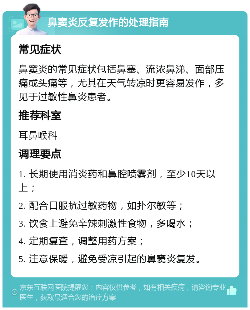 鼻窦炎反复发作的处理指南 常见症状 鼻窦炎的常见症状包括鼻塞、流浓鼻涕、面部压痛或头痛等，尤其在天气转凉时更容易发作，多见于过敏性鼻炎患者。 推荐科室 耳鼻喉科 调理要点 1. 长期使用消炎药和鼻腔喷雾剂，至少10天以上； 2. 配合口服抗过敏药物，如扑尔敏等； 3. 饮食上避免辛辣刺激性食物，多喝水； 4. 定期复查，调整用药方案； 5. 注意保暖，避免受凉引起的鼻窦炎复发。