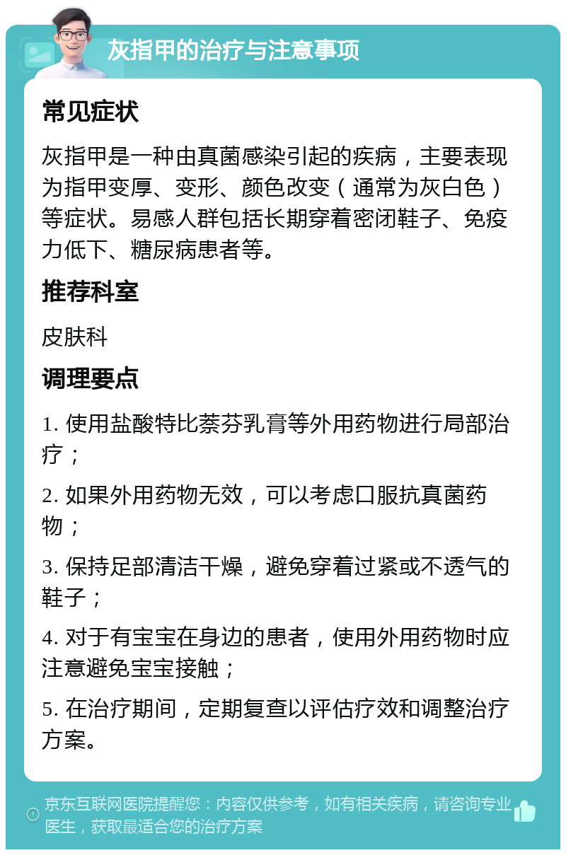 灰指甲的治疗与注意事项 常见症状 灰指甲是一种由真菌感染引起的疾病，主要表现为指甲变厚、变形、颜色改变（通常为灰白色）等症状。易感人群包括长期穿着密闭鞋子、免疫力低下、糖尿病患者等。 推荐科室 皮肤科 调理要点 1. 使用盐酸特比萘芬乳膏等外用药物进行局部治疗； 2. 如果外用药物无效，可以考虑口服抗真菌药物； 3. 保持足部清洁干燥，避免穿着过紧或不透气的鞋子； 4. 对于有宝宝在身边的患者，使用外用药物时应注意避免宝宝接触； 5. 在治疗期间，定期复查以评估疗效和调整治疗方案。