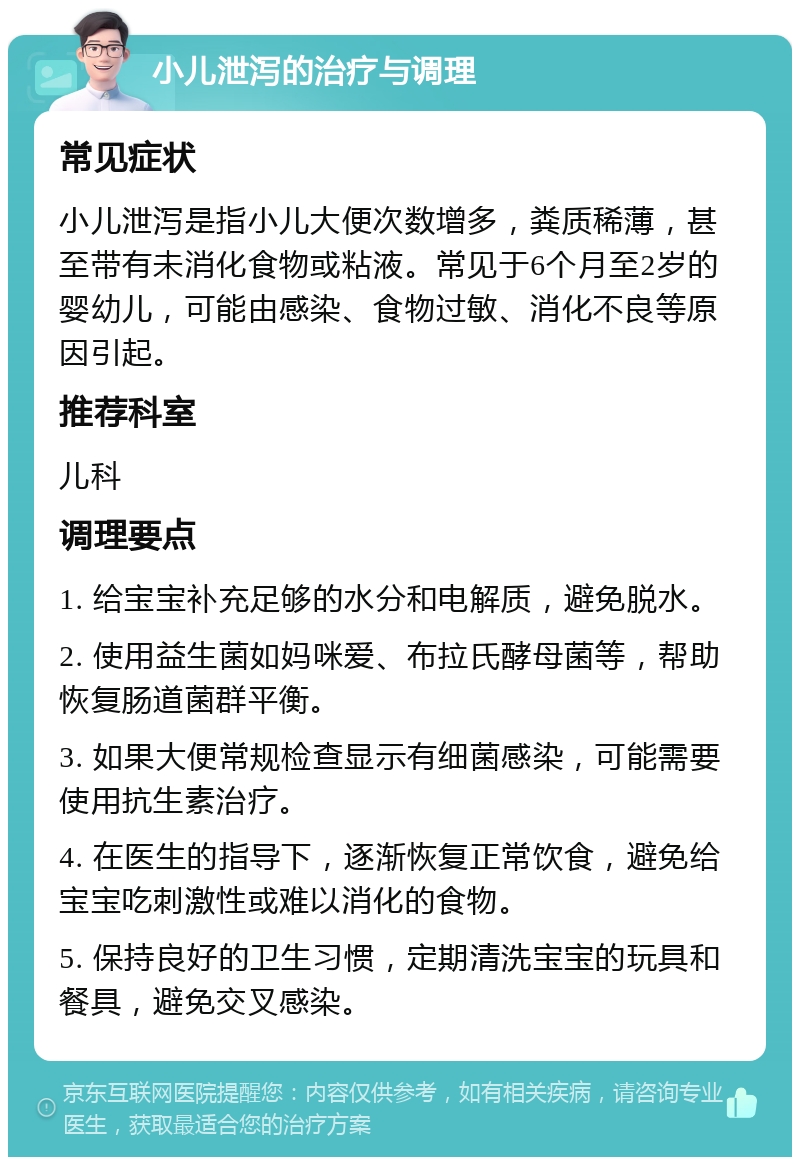 小儿泄泻的治疗与调理 常见症状 小儿泄泻是指小儿大便次数增多，粪质稀薄，甚至带有未消化食物或粘液。常见于6个月至2岁的婴幼儿，可能由感染、食物过敏、消化不良等原因引起。 推荐科室 儿科 调理要点 1. 给宝宝补充足够的水分和电解质，避免脱水。 2. 使用益生菌如妈咪爱、布拉氏酵母菌等，帮助恢复肠道菌群平衡。 3. 如果大便常规检查显示有细菌感染，可能需要使用抗生素治疗。 4. 在医生的指导下，逐渐恢复正常饮食，避免给宝宝吃刺激性或难以消化的食物。 5. 保持良好的卫生习惯，定期清洗宝宝的玩具和餐具，避免交叉感染。