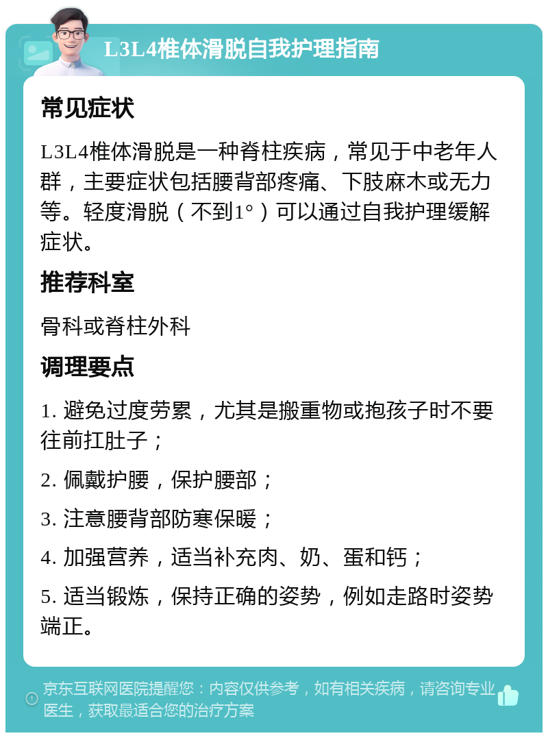 L3L4椎体滑脱自我护理指南 常见症状 L3L4椎体滑脱是一种脊柱疾病，常见于中老年人群，主要症状包括腰背部疼痛、下肢麻木或无力等。轻度滑脱（不到1°）可以通过自我护理缓解症状。 推荐科室 骨科或脊柱外科 调理要点 1. 避免过度劳累，尤其是搬重物或抱孩子时不要往前扛肚子； 2. 佩戴护腰，保护腰部； 3. 注意腰背部防寒保暖； 4. 加强营养，适当补充肉、奶、蛋和钙； 5. 适当锻炼，保持正确的姿势，例如走路时姿势端正。